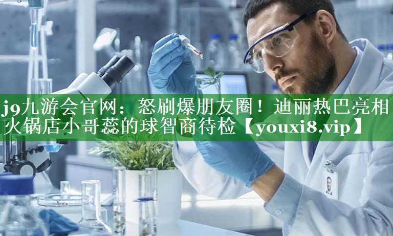 j9九游会官网：怒刷爆朋友圈！迪丽热巴亮相火锅店小哥蕊的球智商待检