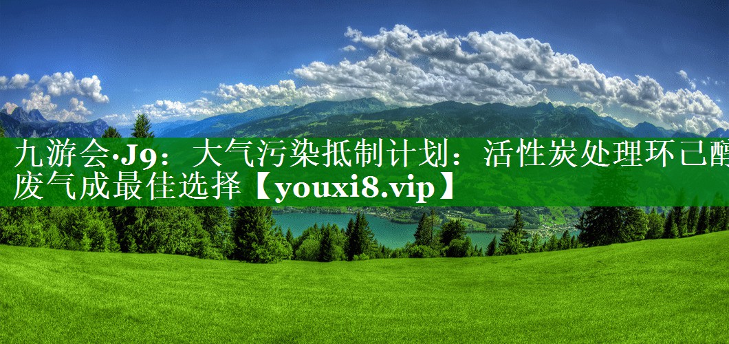 九游会·J9：大气污染抵制计划：活性炭处理环己醇废气成最佳选择