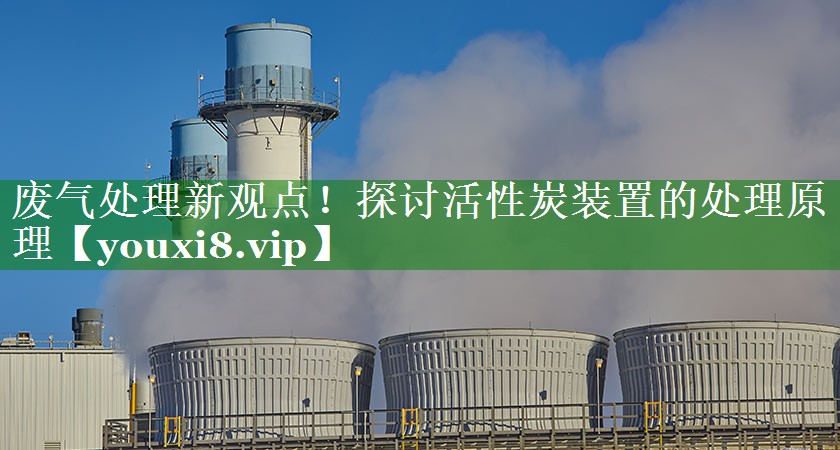 废气处理新观点！探讨活性炭装置的处理原理