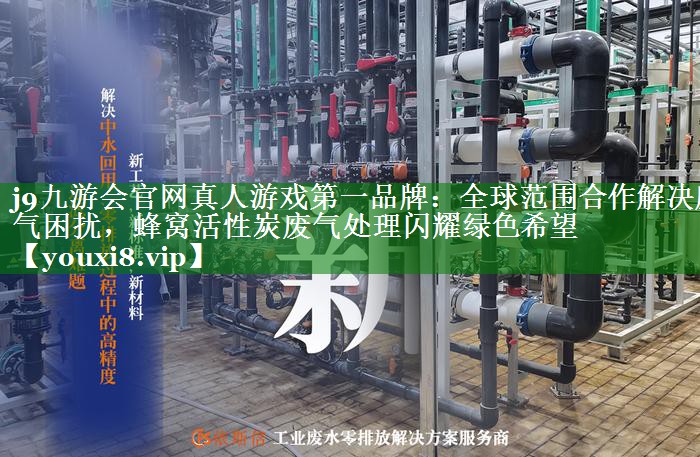 j9九游会官网真人游戏第一品牌：全球范围合作解决废气困扰，蜂窝活性炭废气处理闪耀绿色希望