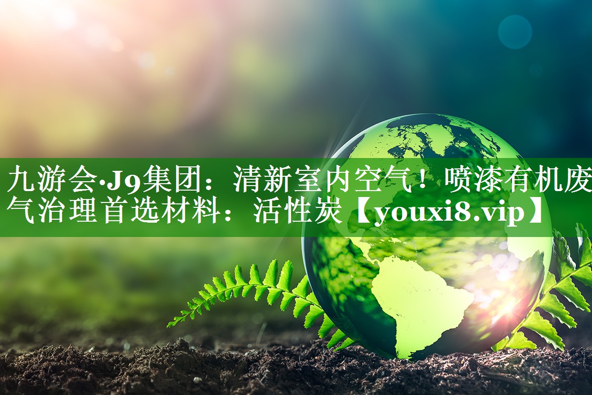 九游会·J9集团：清新室内空气！喷漆有机废气治理首选材料：活性炭