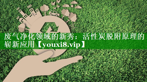 废气净化领域的新秀：活性炭脱附原理的崭新应用