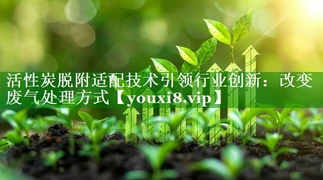 活性炭脱附适配技术引领行业创新：改变废气处理方式