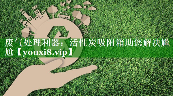 废气处理利器：活性炭吸附箱助您解决尴尬