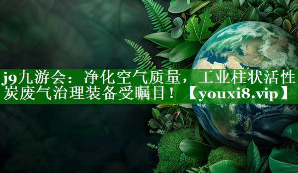 j9九游会：净化空气质量，工业柱状活性炭废气治理装备受瞩目！