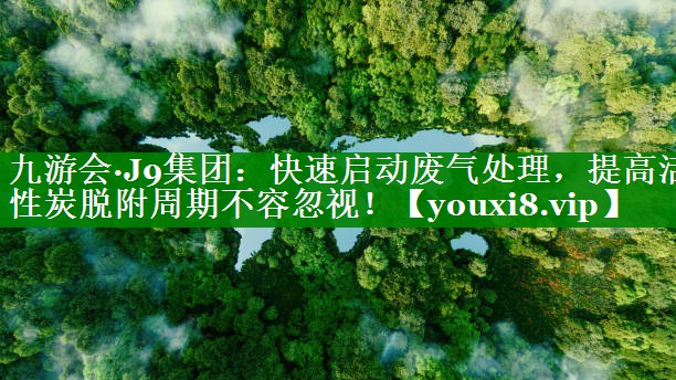 九游会·J9集团：快速启动废气处理，提高活性炭脱附周期不容忽视！