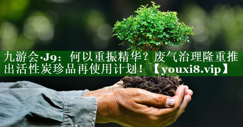 九游会·J9：何以重振精华？废气治理隆重推出活性炭珍品再使用计划！
