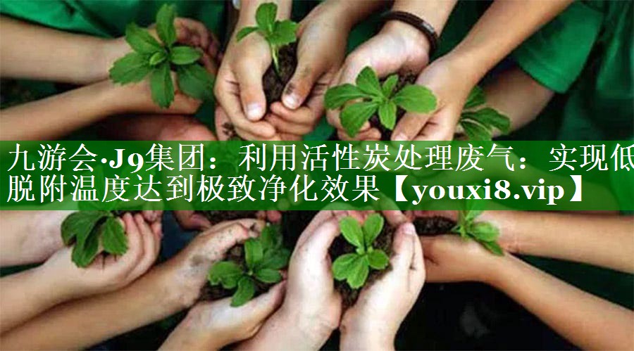 九游会·J9集团：利用活性炭处理废气：实现低脱附温度达到极致净化效果