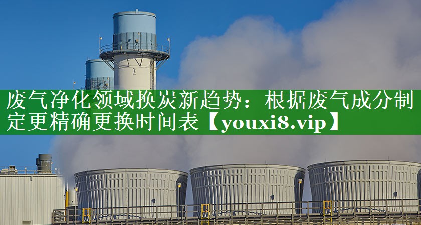 废气净化领域换炭新趋势：根据废气成分制定更精确更换时间表