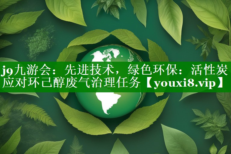 j9九游会：先进技术，绿色环保：活性炭应对环己醇废气治理任务