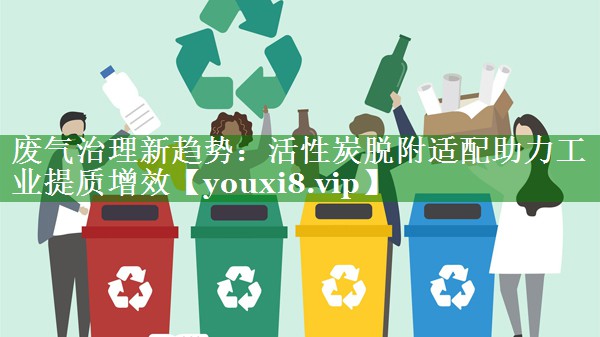 废气治理新趋势：活性炭脱附适配助力工业提质增效