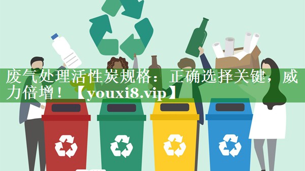 废气处理活性炭规格：正确选择关键，威力倍增！