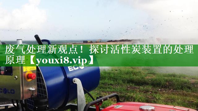 废气处理新观点！探讨活性炭装置的处理原理