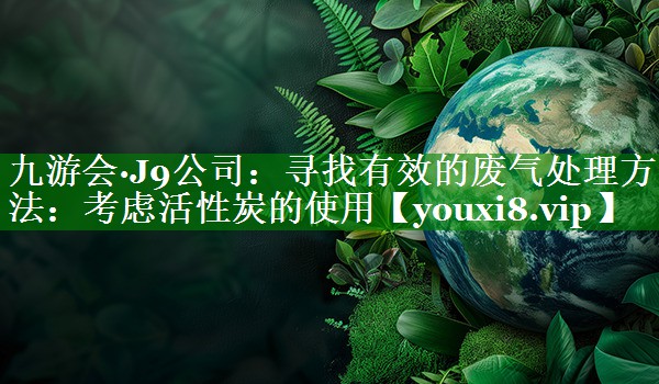 九游会·J9公司：寻找有效的废气处理方法：考虑活性炭的使用