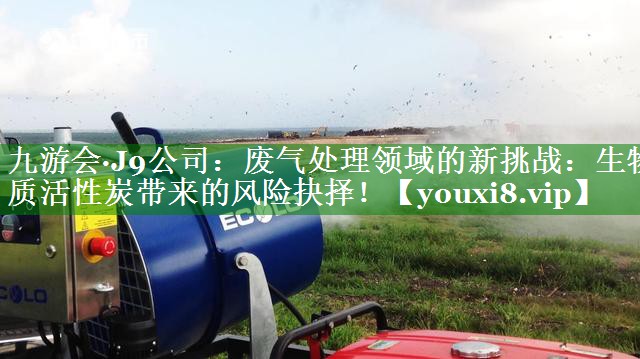 九游会·J9公司：废气处理领域的新挑战：生物质活性炭带来的风险抉择！