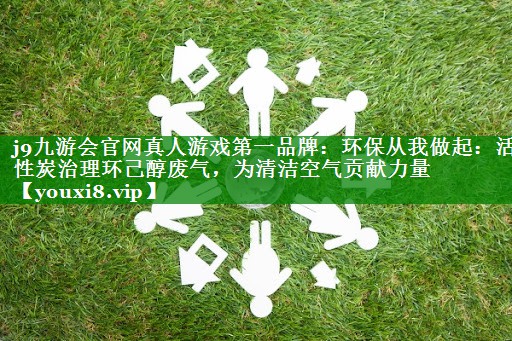 j9九游会官网真人游戏第一品牌：环保从我做起：活性炭治理环己醇废气，为清洁空气贡献力量