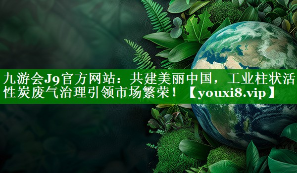 九游会J9官方网站：共建美丽中国，工业柱状活性炭废气治理引领市场繁荣！