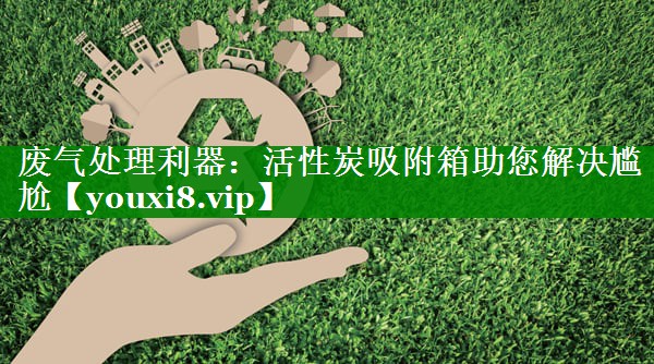 废气处理利器：活性炭吸附箱助您解决尴尬