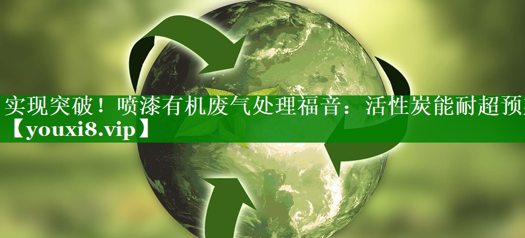 实现突破！喷漆有机废气处理福音：活性炭能耐超预期