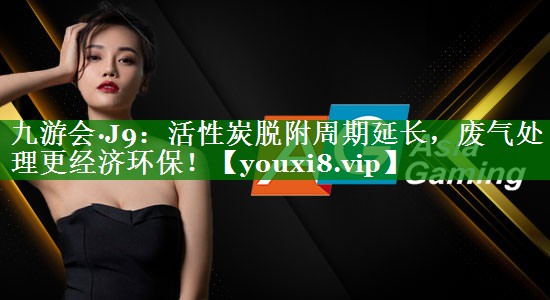 活性炭脱附周期延长，废气处理更经济环保！