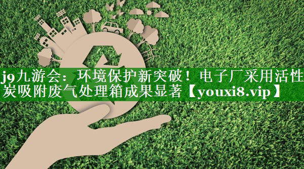 环境保护新突破！电子厂采用活性炭吸附废气处理箱成果显著