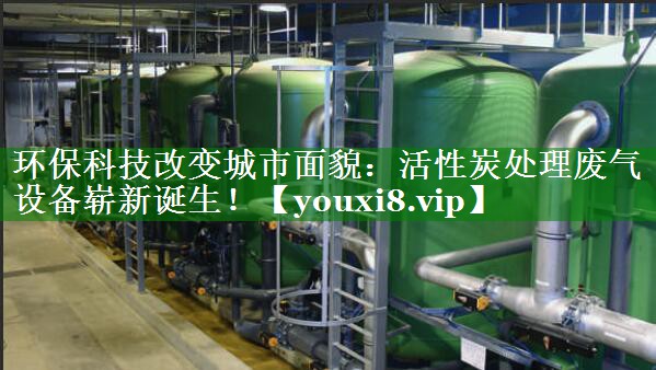环保科技改变城市面貌：活性炭处理废气设备崭新诞生！