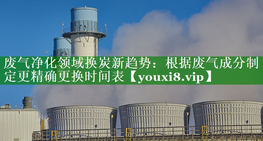 废气净化领域换炭新趋势：根据废气成分制定更精确更换时间表