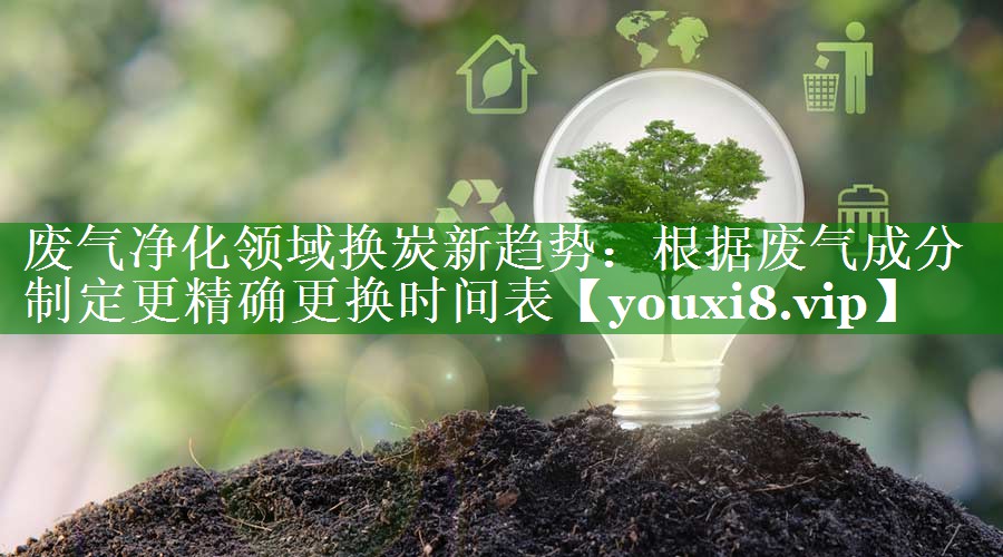 废气净化领域换炭新趋势：根据废气成分制定更精确更换时间表