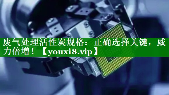废气处理活性炭规格：正确选择关键，威力倍增！
