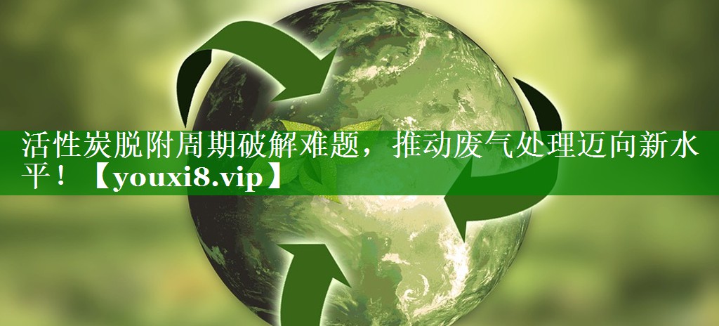 活性炭脱附周期破解难题，推动废气处理迈向新水平！