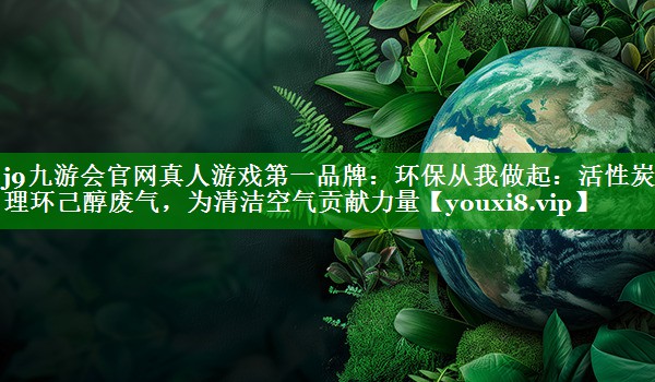 环保从我做起：活性炭治理环己醇废气，为清洁空气贡献力量